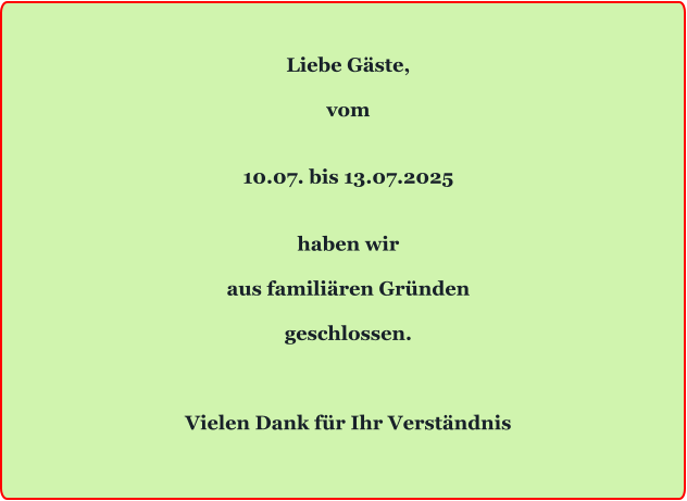 Liebe Gäste,  vom   10.07. bis 13.07.2025   haben wir  aus familiären Gründen  geschlossen.    Vielen Dank für Ihr Verständnis