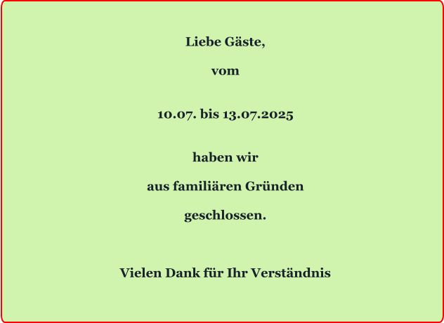 Liebe Gäste,  vom   10.07. bis 13.07.2025   haben wir  aus familiären Gründen  geschlossen.    Vielen Dank für Ihr Verständnis