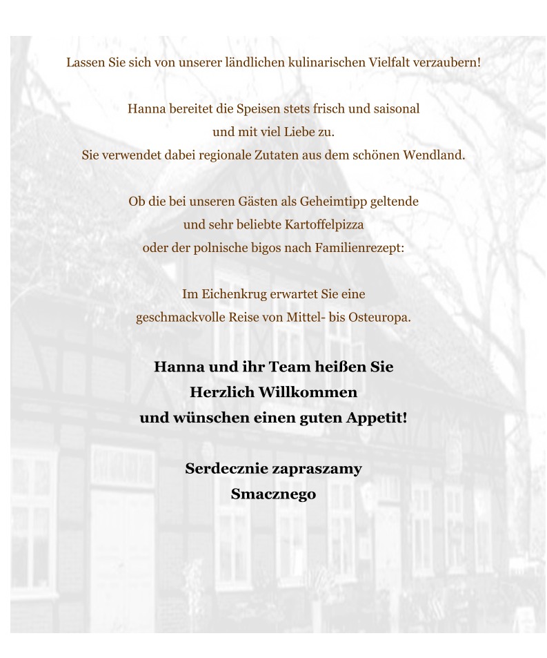 Lassen Sie sich von unserer ländlichen kulinarischen Vielfalt verzaubern!   Hanna bereitet die Speisen stets frisch und saisonal  und mit viel Liebe zu.  Sie verwendet dabei regionale Zutaten aus dem schönen Wendland.   Ob die bei unseren Gästen als Geheimtipp geltende  und sehr beliebte Kartoffelpizza  oder der polnische bigos nach Familienrezept:   Im Eichenkrug erwartet Sie eine  geschmackvolle Reise von Mittel- bis Osteuropa.   Hanna und ihr Team heißen Sie  Herzlich Willkommen  und wünschen einen guten Appetit!   Serdecznie zapraszamy  Smacznego