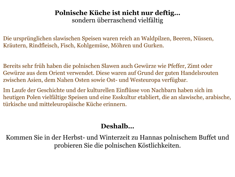 Polnische Küche ist nicht nur deftig… sondern überraschend vielfältig  Die ursprünglichen slawischen Speisen waren reich an Waldpilzen, Beeren, Nüssen, Kräutern, Rindfleisch, Fisch, Kohlgemüse, Möhren und Gurken.   Bereits sehr früh haben die polnischen Slawen auch Gewürze wie Pfeffer, Zimt oder Gewürze aus dem Orient verwendet. Diese waren auf Grund der guten Handelsrouten zwischen Asien, dem Nahen Osten sowie Ost- und Westeuropa verfügbar.  Im Laufe der Geschichte und der kulturellen Einflüsse von Nachbarn haben sich im heutigen Polen vielfältige Speisen und eine Esskultur etabliert, die an slawische, arabische, türkische und mitteleuropäische Küche erinnern.   Deshalb… Kommen Sie in der Herbst- und Winterzeit zu Hannas polnischem Buffet und probieren Sie die polnischen Köstlichkeiten.