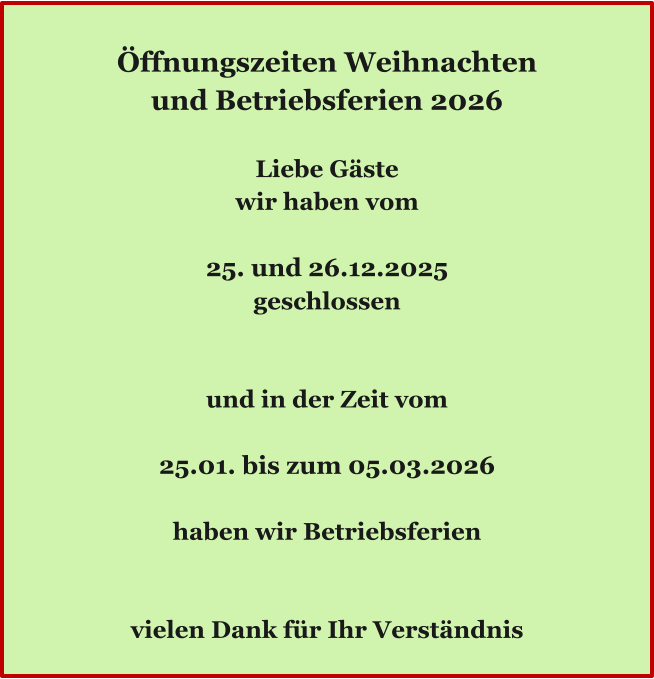 Ö Öffnungszeiten Weihnachten und Betriebsferien 2026  Liebe Gäste wir haben vom  25. und 26.12.2025 geschlossen   und in der Zeit vom  25.01. bis zum 05.03.2026  haben wir Betriebsferien   vielen Dank für Ihr Verständnis