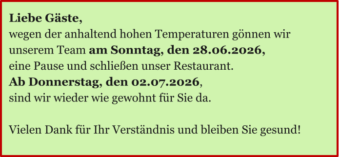 Ö Liebe Gäste, wegen der anhaltend hohen Temperaturen gönnen wir unserem Team am Sonntag, den 28.06.2026, eine Pause und schließen unser Restaurant. Ab Donnerstag, den 02.07.2026,  sind wir wieder wie gewohnt für Sie da.  Vielen Dank für Ihr Verständnis und bleiben Sie gesund!